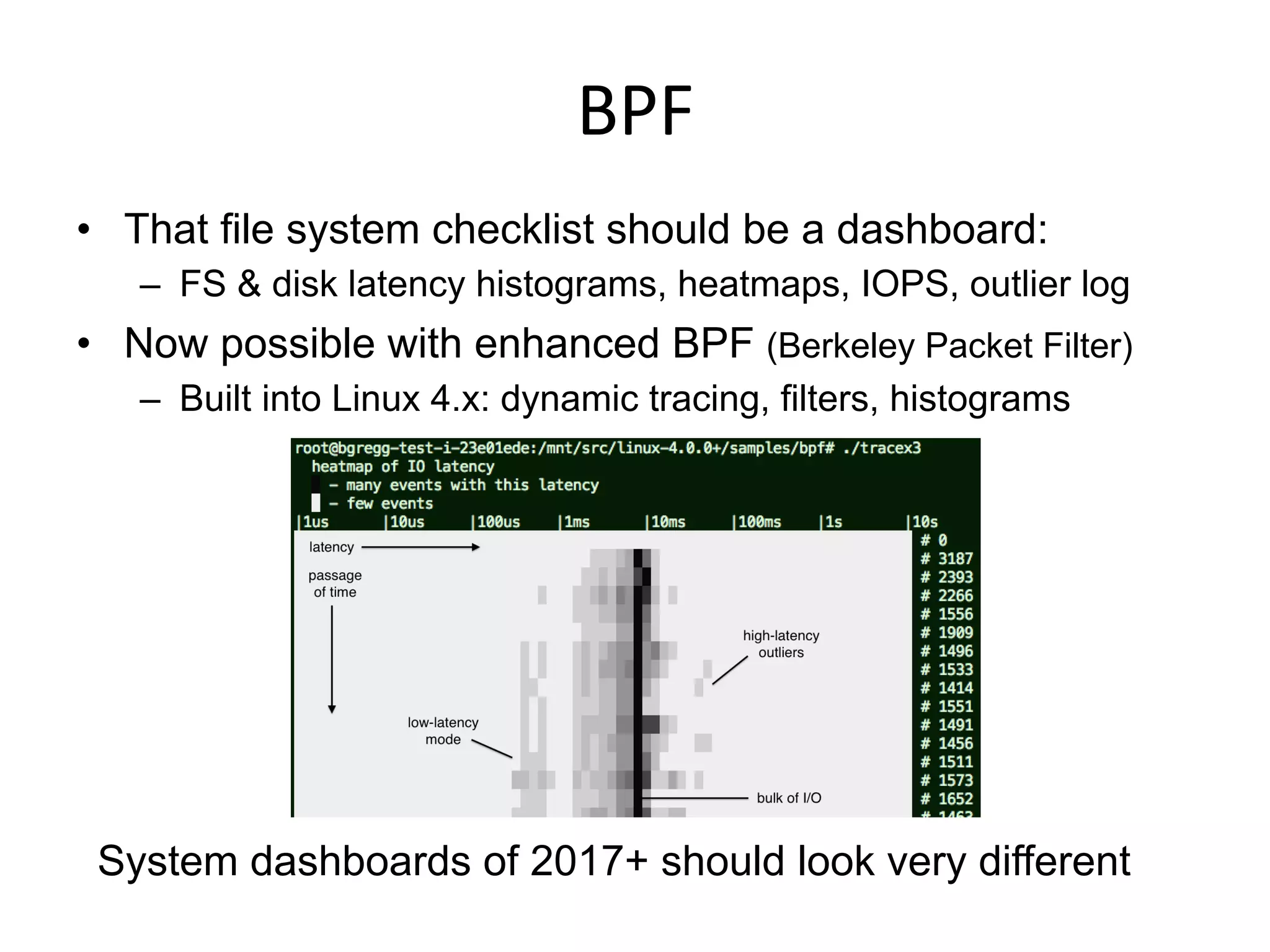 BPF	
  
•  That file system checklist should be a dashboard:
–  FS & disk latency histograms, heatmaps, IOPS, outlier log
•  Now possible with enhanced BPF (Berkeley Packet Filter)
–  Built into Linux 4.x: dynamic tracing, filters, histograms
System dashboards of 2017+ should look very different
 