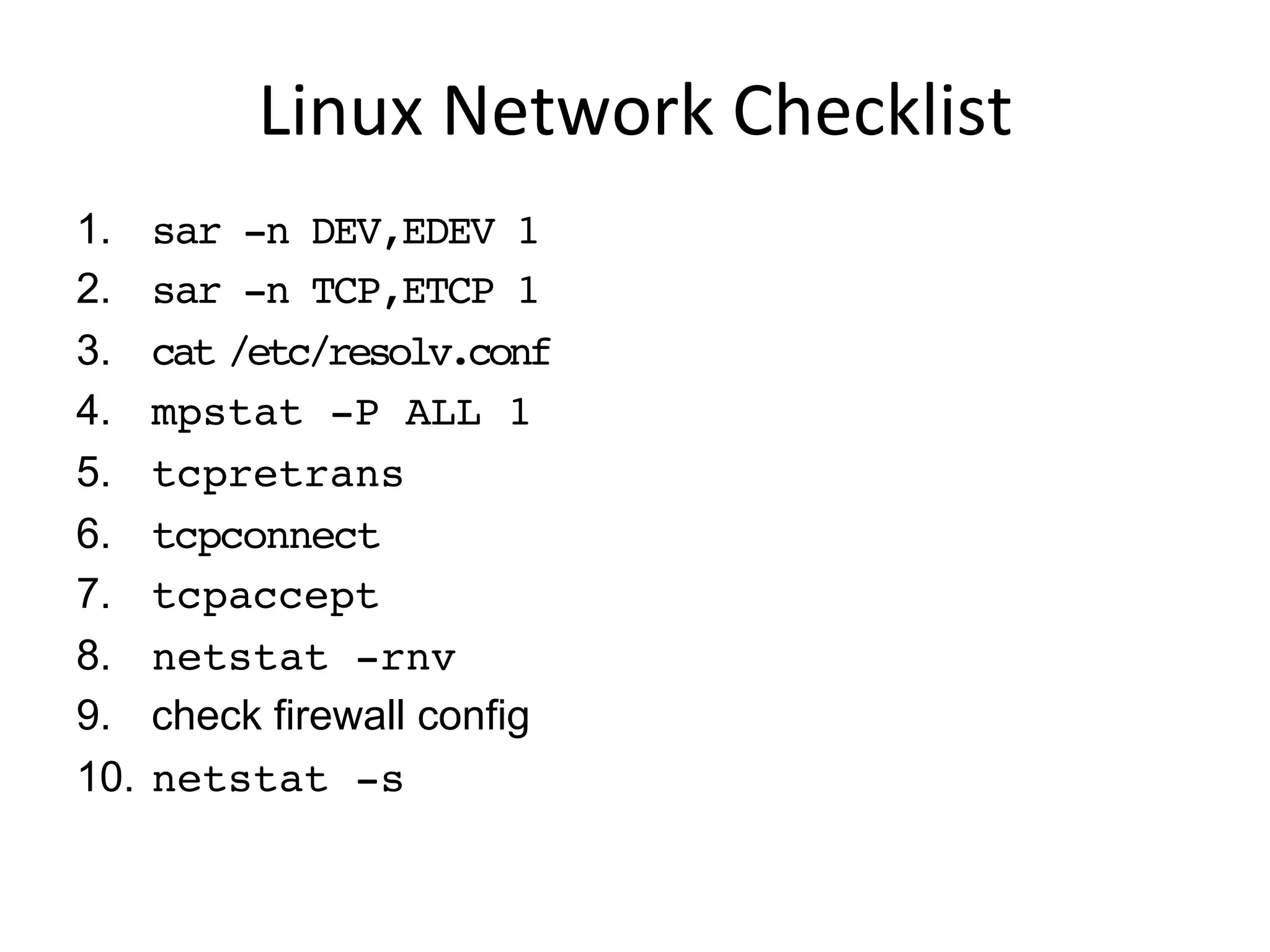 Linux	
  Network	
  Checklist	
  
1.  sar -n DEV,EDEV 1
2.  sar -n TCP,ETCP 1
3.  cat /etc/resolv.conf
4.  mpstat -P ALL 1
5.  tcpretrans
6.  tcpconnect
7.  tcpaccept
8.  netstat -rnv
9.  check firewall config
10.  netstat -s
 