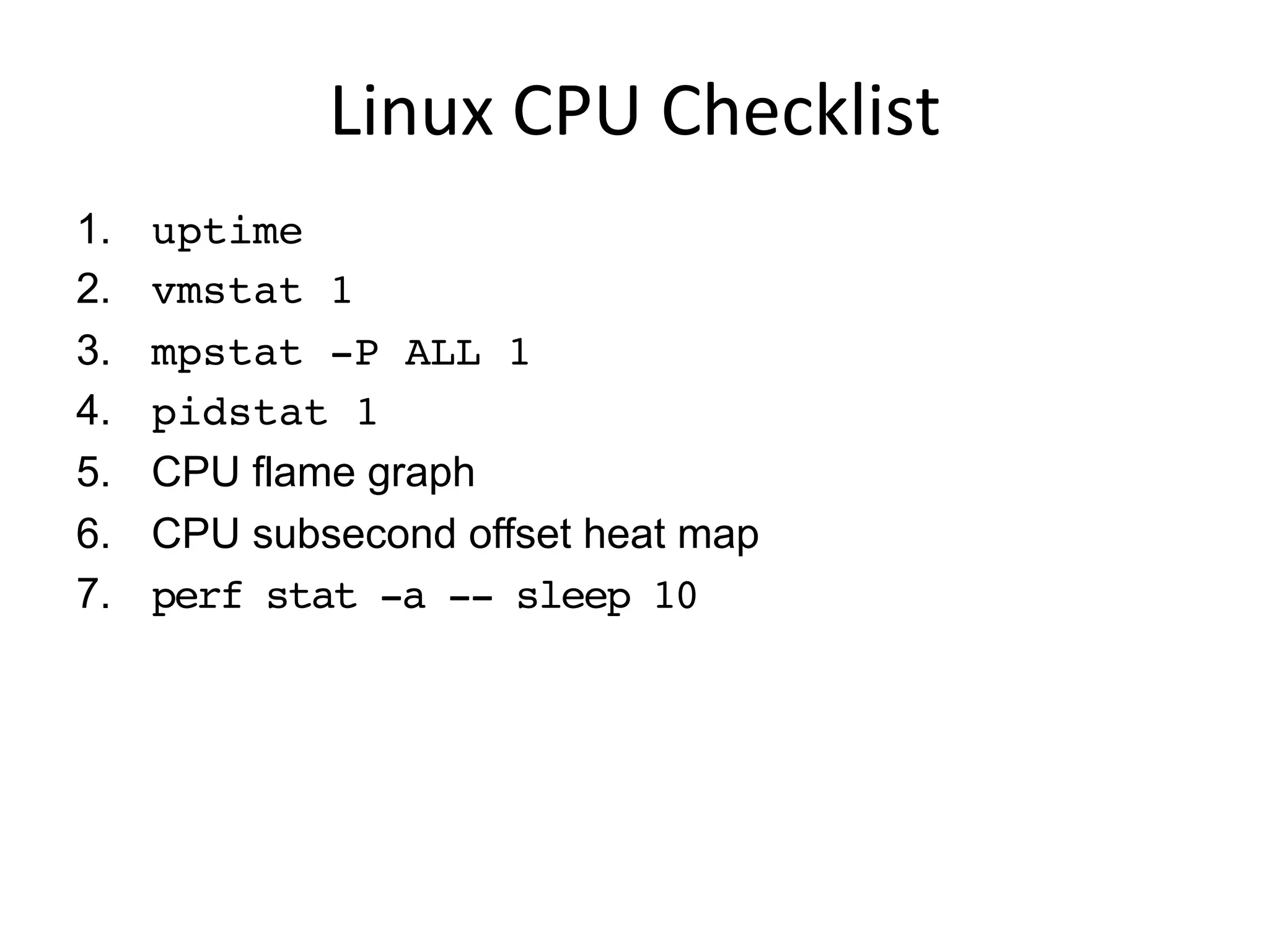 Linux	
  CPU	
  Checklist	
  
1.  uptime
2.  vmstat 1
3.  mpstat -P ALL 1
4.  pidstat 1
5.  CPU flame graph
6.  CPU subsecond offset heat map
7.  perf stat -a -- sleep 10
 