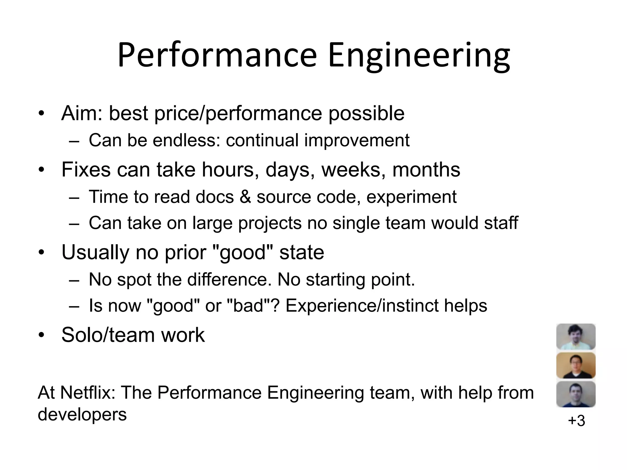 Performance	
  Engineering	
  
•  Aim: best price/performance possible
–  Can be endless: continual improvement
•  Fixes can take hours, days, weeks, months
–  Time to read docs & source code, experiment
–  Can take on large projects no single team would staff
•  Usually no prior "good" state
–  No spot the difference. No starting point.
–  Is now "good" or "bad"? Experience/instinct helps
•  Solo/team work
At Netflix: The Performance Engineering team, with help from
developers +3
 