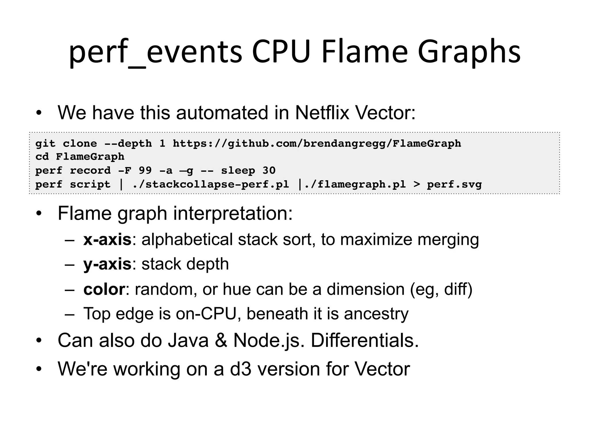 perf_events	
  CPU	
  Flame	
  Graphs	
  
•  We have this automated in Netflix Vector:
•  Flame graph interpretation:
–  x-axis: alphabetical stack sort, to maximize merging
–  y-axis: stack depth
–  color: random, or hue can be a dimension (eg, diff)
–  Top edge is on-CPU, beneath it is ancestry
•  Can also do Java & Node.js. Differentials.
•  We're working on a d3 version for Vector
git clone --depth 1 https://github.com/brendangregg/FlameGraph
cd FlameGraph
perf record -F 99 -a –g -- sleep 30
perf script | ./stackcollapse-perf.pl |./flamegraph.pl > perf.svg
 