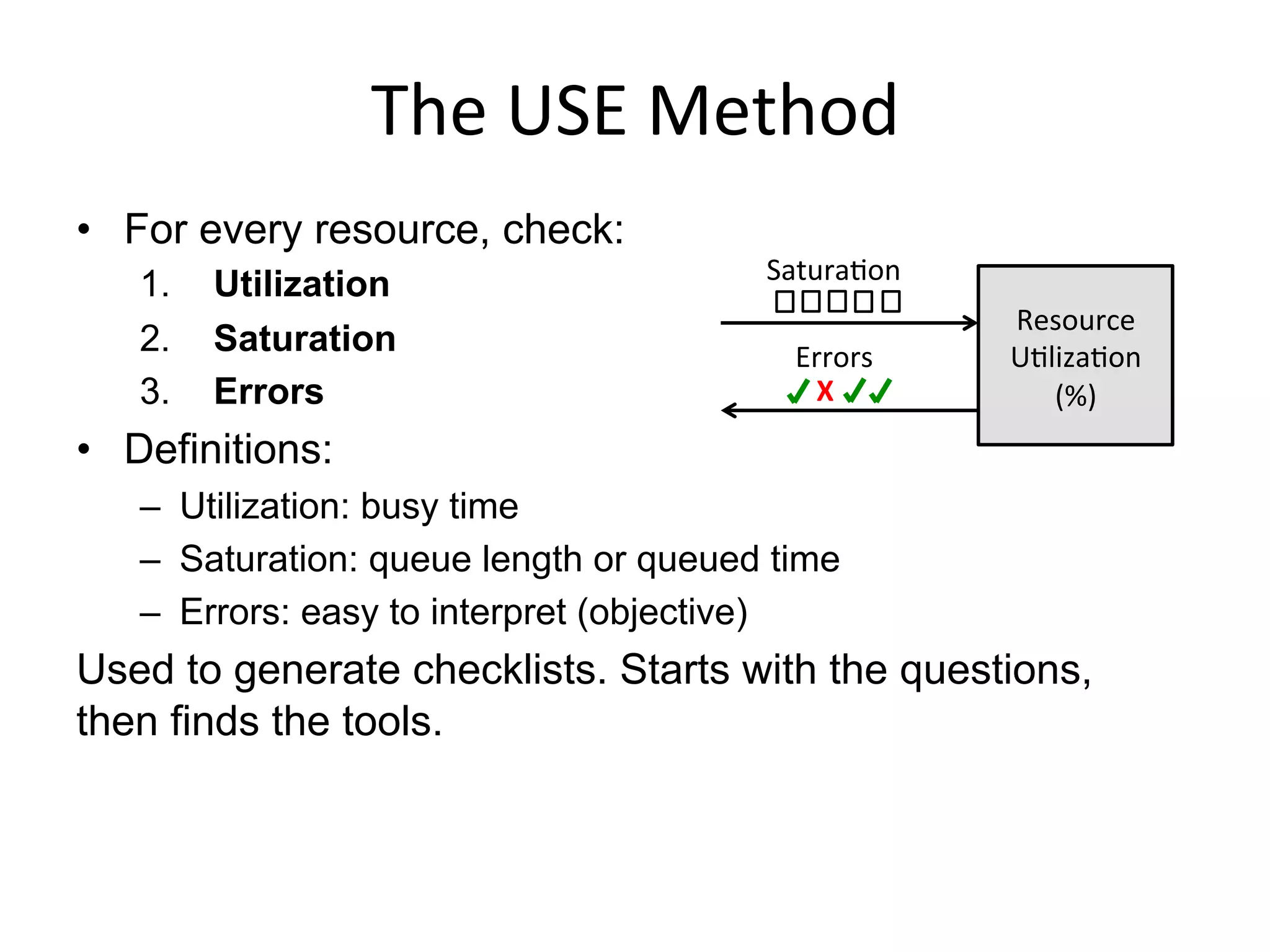 The	
  USE	
  Method	
  
•  For every resource, check:
1.  Utilization
2.  Saturation
3.  Errors
•  Definitions:
–  Utilization: busy time
–  Saturation: queue length or queued time
–  Errors: easy to interpret (objective)
Used to generate checklists. Starts with the questions,
then finds the tools.
Resource	
  
UQlizaQon	
  
(%)	
  X	
  
 