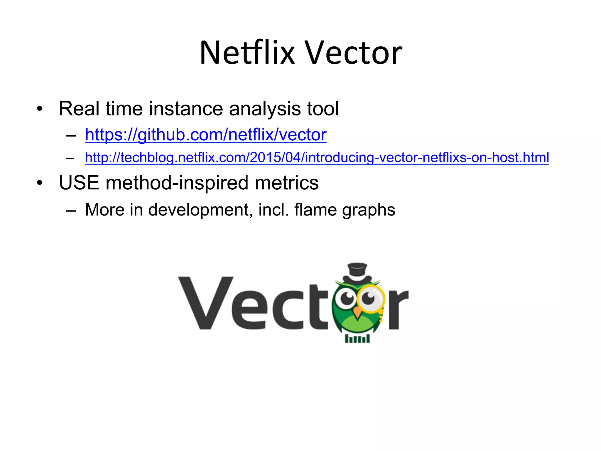 NeSlix	
  Vector	
  
•  Real time instance analysis tool
–  https://github.com/netflix/vector
–  http://techblog.netflix.com/2015/04/introducing-vector-netflixs-on-host.html
•  USE method-inspired metrics
–  More in development, incl. flame graphs
 