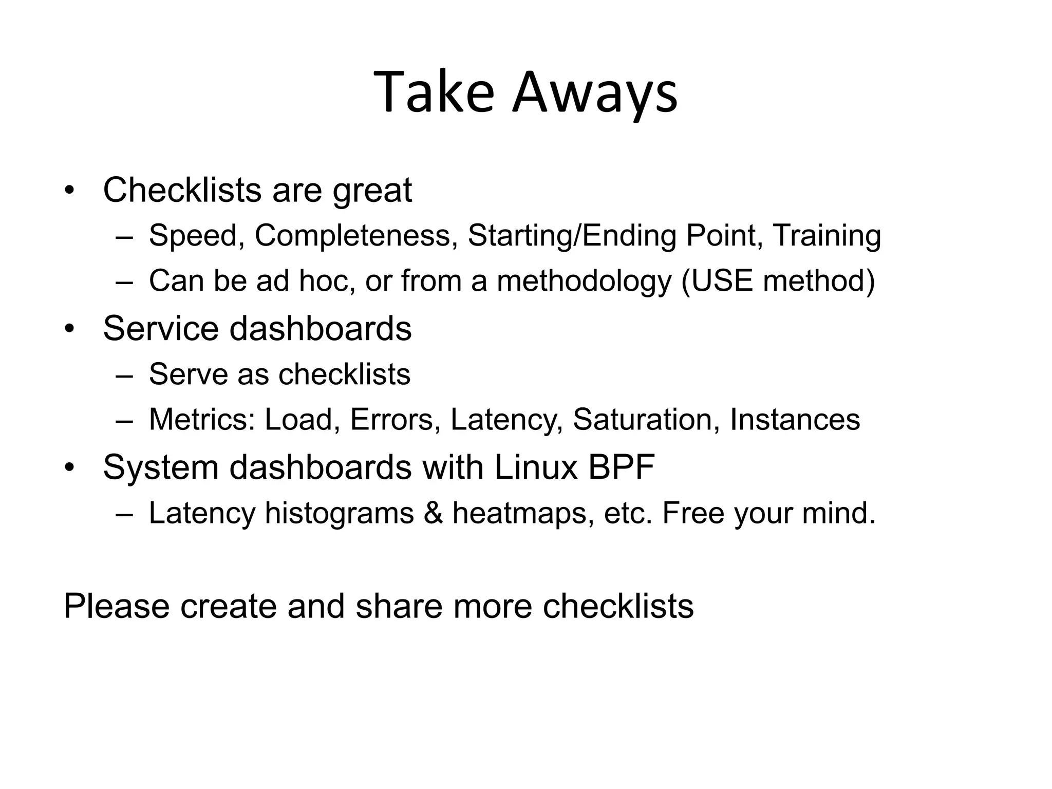 Take	
  Aways	
  
•  Checklists are great
–  Speed, Completeness, Starting/Ending Point, Training
–  Can be ad hoc, or from a methodology (USE method)
•  Service dashboards
–  Serve as checklists
–  Metrics: Load, Errors, Latency, Saturation, Instances
•  System dashboards with Linux BPF
–  Latency histograms & heatmaps, etc. Free your mind.
Please create and share more checklists
 