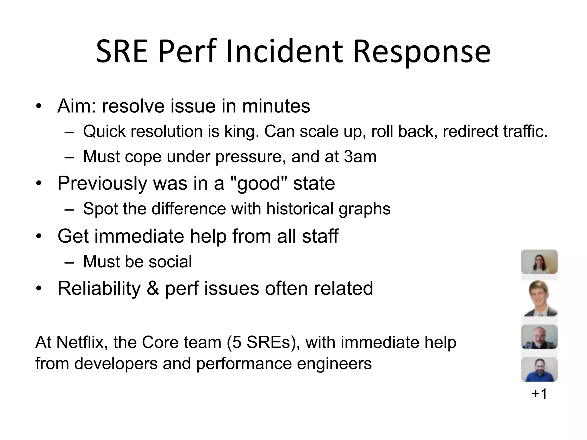 SRE	
  Perf	
  Incident	
  Response	
  
•  Aim: resolve issue in minutes
–  Quick resolution is king. Can scale up, roll back, redirect traffic.
–  Must cope under pressure, and at 3am
•  Previously was in a "good" state
–  Spot the difference with historical graphs
•  Get immediate help from all staff
–  Must be social
•  Reliability & perf issues often related
At Netflix, the Core team (5 SREs), with immediate help
from developers and performance engineers
+1
 