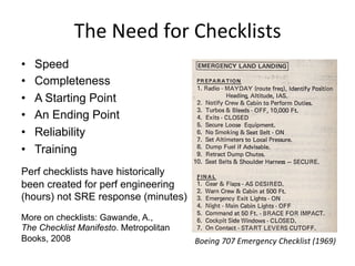 The	
  Need	
  for	
  Checklists	
  
•  Speed
•  Completeness
•  A Starting Point
•  An Ending Point
•  Reliability
•  Training
Perf checklists have historically
been created for perf engineering
(hours) not SRE response (minutes)
More on checklists: Gawande, A.,
The Checklist Manifesto. Metropolitan
Books, 2008 Boeing	
  707	
  Emergency	
  Checklist	
  (1969)	
  
 