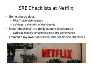 SRE	
  Checklists	
  at	
  NeSlix	
  
•  Some shared docs
–  PRE Triage Methodology
–  go/triage: a checklist of dashboards
•  Most "checklists" are really custom dashboards
–  Selected metrics for both reliability and performance
•  I maintain my own per-service and per-device checklists
 