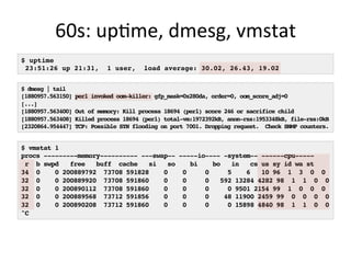 60s:	
  upQme,	
  dmesg,	
  vmstat	
  
$ uptime
23:51:26 up 21:31, 1 user, load average: 30.02, 26.43, 19.02
$ dmesg | tail
[1880957.563150] perl invoked oom-killer: gfp_mask=0x280da, order=0, oom_score_adj=0
[...]
[1880957.563400] Out of memory: Kill process 18694 (perl) score 246 or sacrifice child
[1880957.563408] Killed process 18694 (perl) total-vm:1972392kB, anon-rss:1953348kB, file-rss:0kB
[2320864.954447] TCP: Possible SYN flooding on port 7001. Dropping request. Check SNMP counters.
$ vmstat 1
procs ---------memory---------- ---swap-- -----io---- -system-- ------cpu-----
r b swpd free buff cache si so bi bo in cs us sy id wa st
34 0 0 200889792 73708 591828 0 0 0 5 6 10 96 1 3 0 0
32 0 0 200889920 73708 591860 0 0 0 592 13284 4282 98 1 1 0 0
32 0 0 200890112 73708 591860 0 0 0 0 9501 2154 99 1 0 0 0
32 0 0 200889568 73712 591856 0 0 0 48 11900 2459 99 0 0 0 0
32 0 0 200890208 73712 591860 0 0 0 0 15898 4840 98 1 1 0 0
^C
 