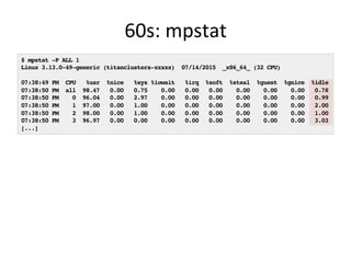 60s:	
  mpstat	
  
$ mpstat -P ALL 1
Linux 3.13.0-49-generic (titanclusters-xxxxx) 07/14/2015 _x86_64_ (32 CPU)
07:38:49 PM CPU %usr %nice %sys %iowait %irq %soft %steal %guest %gnice %idle
07:38:50 PM all 98.47 0.00 0.75 0.00 0.00 0.00 0.00 0.00 0.00 0.78
07:38:50 PM 0 96.04 0.00 2.97 0.00 0.00 0.00 0.00 0.00 0.00 0.99
07:38:50 PM 1 97.00 0.00 1.00 0.00 0.00 0.00 0.00 0.00 0.00 2.00
07:38:50 PM 2 98.00 0.00 1.00 0.00 0.00 0.00 0.00 0.00 0.00 1.00
07:38:50 PM 3 96.97 0.00 0.00 0.00 0.00 0.00 0.00 0.00 0.00 3.03
[...]
 