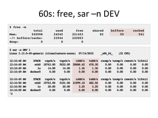 60s:	
  free,	
  sar	
  –n	
  DEV	
  
$ free -m
total used free shared buffers cached
Mem: 245998 24545 221453 83 59 541
-/+ buffers/cache: 23944 222053
Swap: 0 0 0
$ sar -n DEV 1
Linux 3.13.0-49-generic (titanclusters-xxxxx) 07/14/2015 _x86_64_ (32 CPU)
12:16:48 AM IFACE rxpck/s txpck/s rxkB/s txkB/s rxcmp/s txcmp/s rxmcst/s %ifutil
12:16:49 AM eth0 18763.00 5032.00 20686.42 478.30 0.00 0.00 0.00 0.00
12:16:49 AM lo 14.00 14.00 1.36 1.36 0.00 0.00 0.00 0.00
12:16:49 AM docker0 0.00 0.00 0.00 0.00 0.00 0.00 0.00 0.00
12:16:49 AM IFACE rxpck/s txpck/s rxkB/s txkB/s rxcmp/s txcmp/s rxmcst/s %ifutil
12:16:50 AM eth0 19763.00 5101.00 21999.10 482.56 0.00 0.00 0.00 0.00
12:16:50 AM lo 20.00 20.00 3.25 3.25 0.00 0.00 0.00 0.00
12:16:50 AM docker0 0.00 0.00 0.00 0.00 0.00 0.00 0.00 0.00
^C
 