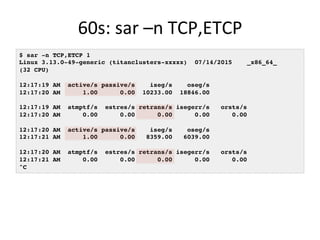 60s:	
  sar	
  –n	
  TCP,ETCP	
  
$ sar -n TCP,ETCP 1
Linux 3.13.0-49-generic (titanclusters-xxxxx) 07/14/2015 _x86_64_
(32 CPU)
12:17:19 AM active/s passive/s iseg/s oseg/s
12:17:20 AM 1.00 0.00 10233.00 18846.00
12:17:19 AM atmptf/s estres/s retrans/s isegerr/s orsts/s
12:17:20 AM 0.00 0.00 0.00 0.00 0.00
12:17:20 AM active/s passive/s iseg/s oseg/s
12:17:21 AM 1.00 0.00 8359.00 6039.00
12:17:20 AM atmptf/s estres/s retrans/s isegerr/s orsts/s
12:17:21 AM 0.00 0.00 0.00 0.00 0.00
^C
 