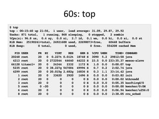 60s:	
  top	
  
$ top
top - 00:15:40 up 21:56, 1 user, load average: 31.09, 29.87, 29.92
Tasks: 871 total, 1 running, 868 sleeping, 0 stopped, 2 zombie
%Cpu(s): 96.8 us, 0.4 sy, 0.0 ni, 2.7 id, 0.1 wa, 0.0 hi, 0.0 si, 0.0 st
KiB Mem: 25190241+total, 24921688 used, 22698073+free, 60448 buffers
KiB Swap: 0 total, 0 used, 0 free. 554208 cached Mem
PID USER PR NI VIRT RES SHR S %CPU %MEM TIME+ COMMAND
20248 root 20 0 0.227t 0.012t 18748 S 3090 5.2 29812:58 java
4213 root 20 0 2722544 64640 44232 S 23.5 0.0 233:35.37 mesos-slave
66128 titancl+ 20 0 24344 2332 1172 R 1.0 0.0 0:00.07 top
5235 root 20 0 38.227g 547004 49996 S 0.7 0.2 2:02.74 java
4299 root 20 0 20.015g 2.682g 16836 S 0.3 1.1 33:14.42 java
1 root 20 0 33620 2920 1496 S 0.0 0.0 0:03.82 init
2 root 20 0 0 0 0 S 0.0 0.0 0:00.02 kthreadd
3 root 20 0 0 0 0 S 0.0 0.0 0:05.35 ksoftirqd/0
5 root 0 -20 0 0 0 S 0.0 0.0 0:00.00 kworker/0:0H
6 root 20 0 0 0 0 S 0.0 0.0 0:06.94 kworker/u256:0
8 root 20 0 0 0 0 S 0.0 0.0 2:38.05 rcu_sched
 