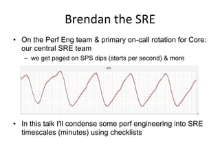 Brendan	
  the	
  SRE	
  
•  On the Perf Eng team & primary on-call rotation for Core:
our central SRE team
–  we get paged on SPS dips (starts per second) & more
•  In this talk I'll condense some perf engineering into SRE
timescales (minutes) using checklists
 