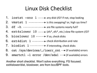 Linux	
  Disk	
  Checklist	
  
1.  iostat –xnz 1
2.  vmstat 1
3.  df -h
4.  ext4slower 10
5.  bioslower 10
6.  ext4dist 1
7.  biolatency 1
8.  cat /sys/devices/…/ioerr_cnt
9.  smartctl -l error /dev/sda1
any	
  disk	
  I/O?	
  if	
  not,	
  stop	
  looking	
  
is	
  this	
  swapping?	
  or,	
  high	
  sys	
  Qme?	
  
are	
  ﬁle	
  systems	
  nearly	
  full?	
  
(zfs*,	
  xfs*,	
  etc.)	
  slow	
  ﬁle	
  system	
  I/O?	
  
if	
  so,	
  check	
  disks	
  
check	
  distribuQon	
  and	
  rate	
  
if	
  interesQng,	
  check	
  disks	
  
	
  	
  	
  	
  	
  	
  	
  	
  	
  	
  	
  	
  	
  	
  	
  	
  	
  	
  	
  	
  	
  	
  	
  	
  	
  	
  	
  	
  	
  	
  (if	
  available)	
  errors	
  
	
  	
  	
  	
  	
  	
  	
  	
  	
  	
  	
  	
  	
  	
  	
  	
  	
  	
  	
  	
  	
  	
  	
  	
  	
  	
  	
  	
  	
  	
  (if	
  available)	
  errors	
  
Another short checklist. Won't solve everything. FS focused.
ext4slower/dist, bioslower, are from bcc/BPF tools.
 