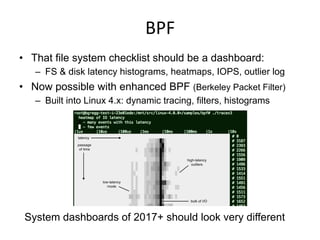 BPF	
  
•  That file system checklist should be a dashboard:
–  FS & disk latency histograms, heatmaps, IOPS, outlier log
•  Now possible with enhanced BPF (Berkeley Packet Filter)
–  Built into Linux 4.x: dynamic tracing, filters, histograms
System dashboards of 2017+ should look very different
 
