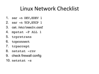 Linux	
  Network	
  Checklist	
  
1.  sar -n DEV,EDEV 1
2.  sar -n TCP,ETCP 1
3.  cat /etc/resolv.conf
4.  mpstat -P ALL 1
5.  tcpretrans
6.  tcpconnect
7.  tcpaccept
8.  netstat -rnv
9.  check firewall config
10.  netstat -s
 