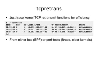 tcpretrans	
  
•  Just trace kernel TCP retransmit functions for efficiency:
•  From either bcc (BPF) or perf-tools (ftrace, older kernels)
# ./tcpretrans
TIME PID IP LADDR:LPORT T> RADDR:RPORT STATE
01:55:05 0 4 10.153.223.157:22 R> 69.53.245.40:34619 ESTABLISHED
01:55:05 0 4 10.153.223.157:22 R> 69.53.245.40:34619 ESTABLISHED
01:55:17 0 4 10.153.223.157:22 R> 69.53.245.40:22957 ESTABLISHED
[…]
 