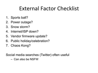 External	
  Factor	
  Checklist	
  
1.  Sports ball?
2.  Power outage?
3.  Snow storm?
4.  Internet/ISP down?
5.  Vendor firmware update?
6.  Public holiday/celebration?
7.  Chaos Kong?
Social media searches (Twitter) often useful
–  Can also be NSFW
 