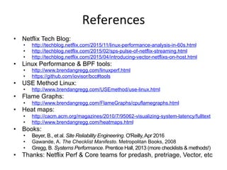 References	
  
•  Netflix Tech Blog:
•  http://techblog.netflix.com/2015/11/linux-performance-analysis-in-60s.html
•  http://techblog.netflix.com/2015/02/sps-pulse-of-netflix-streaming.html
•  http://techblog.netflix.com/2015/04/introducing-vector-netflixs-on-host.html
•  Linux Performance & BPF tools:
•  http://www.brendangregg.com/linuxperf.html
•  https://github.com/iovisor/bcc#tools
•  USE Method Linux:
•  http://www.brendangregg.com/USEmethod/use-linux.html
•  Flame Graphs:
•  http://www.brendangregg.com/FlameGraphs/cpuflamegraphs.html
•  Heat maps:
•  http://cacm.acm.org/magazines/2010/7/95062-visualizing-system-latency/fulltext
•  http://www.brendangregg.com/heatmaps.html
•  Books:
•  Beyer, B., et al. Site Reliability Engineering. O'Reilly,Apr 2016
•  Gawande, A. The Checklist Manifesto. Metropolitan Books, 2008
•  Gregg, B. Systems Performance. Prentice Hall, 2013 (more checklists & methods!)
•  Thanks: Netflix Perf & Core teams for predash, pretriage, Vector, etc
 