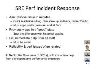 SRE	
  Perf	
  Incident	
  Response	
  
•  Aim: resolve issue in minutes
–  Quick resolution is king. Can scale up, roll back, redirect traffic.
–  Must cope under pressure, and at 3am
•  Previously was in a "good" state
–  Spot the difference with historical graphs
•  Get immediate help from all staff
–  Must be social
•  Reliability & perf issues often related
At Netflix, the Core team (5 SREs), with immediate help
from developers and performance engineers
+1
 