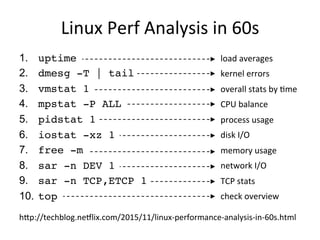 Linux	
  Perf	
  Analysis	
  in	
  60s	
  
1.  uptime
2.  dmesg -T | tail
3.  vmstat 1
4.  mpstat -P ALL 1
5.  pidstat 1
6.  iostat -xz 1
7.  free -m
8.  sar -n DEV 1
9.  sar -n TCP,ETCP 1
10.  top
load	
  averages	
  
kernel	
  errors	
  
overall	
  stats	
  by	
  Qme	
  
CPU	
  balance	
  
process	
  usage	
  
disk	
  I/O	
  
memory	
  usage	
  
network	
  I/O	
  
TCP	
  stats	
  
check	
  overview	
  
hap://techblog.neSlix.com/2015/11/linux-­‐performance-­‐analysis-­‐in-­‐60s.html	
  
 
