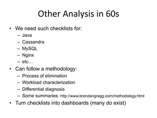 Other	
  Analysis	
  in	
  60s	
  
•  We need such checklists for:
–  Java
–  Cassandra
–  MySQL
–  Nginx
–  etc…
•  Can follow a methodology:
–  Process of elimination
–  Workload characterization
–  Differential diagnosis
–  Some summaries: http://www.brendangregg.com/methodology.html
•  Turn checklists into dashboards (many do exist)
 