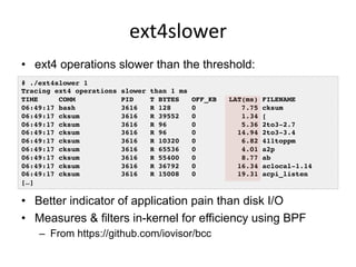 ext4slower	
  
•  ext4 operations slower than the threshold:
•  Better indicator of application pain than disk I/O
•  Measures & filters in-kernel for efficiency using BPF
–  From https://github.com/iovisor/bcc
# ./ext4slower 1
Tracing ext4 operations slower than 1 ms
TIME COMM PID T BYTES OFF_KB LAT(ms) FILENAME
06:49:17 bash 3616 R 128 0 7.75 cksum
06:49:17 cksum 3616 R 39552 0 1.34 [
06:49:17 cksum 3616 R 96 0 5.36 2to3-2.7
06:49:17 cksum 3616 R 96 0 14.94 2to3-3.4
06:49:17 cksum 3616 R 10320 0 6.82 411toppm
06:49:17 cksum 3616 R 65536 0 4.01 a2p
06:49:17 cksum 3616 R 55400 0 8.77 ab
06:49:17 cksum 3616 R 36792 0 16.34 aclocal-1.14
06:49:17 cksum 3616 R 15008 0 19.31 acpi_listen
[…]
 