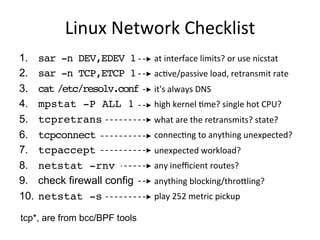 Linux	
  Network	
  Checklist	
  
1.  sar -n DEV,EDEV 1
2.  sar -n TCP,ETCP 1
3.  cat /etc/resolv.conf
4.  mpstat -P ALL 1
5.  tcpretrans
6.  tcpconnect
7.  tcpaccept
8.  netstat -rnv
9.  check firewall config
10.  netstat -s
at	
  interface	
  limits?	
  or	
  use	
  nicstat	
  
acQve/passive	
  load,	
  retransmit	
  rate	
  
it's	
  always	
  DNS	
  
high	
  kernel	
  Qme?	
  single	
  hot	
  CPU?	
  
what	
  are	
  the	
  retransmits?	
  state?	
  
connecQng	
  to	
  anything	
  unexpected?	
  
unexpected	
  workload?	
  
any	
  ineﬃcient	
  routes?	
  
anything	
  blocking/throaling?	
  
play	
  252	
  metric	
  pickup	
  
tcp*, are from bcc/BPF tools
 