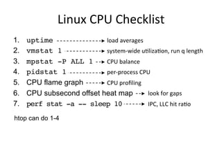 Linux	
  CPU	
  Checklist	
  
1.  uptime
2.  vmstat 1
3.  mpstat -P ALL 1
4.  pidstat 1
5.  CPU flame graph
6.  CPU subsecond offset heat map
7.  perf stat -a -- sleep 10
load	
  averages	
  
system-­‐wide	
  uQlizaQon,	
  run	
  q	
  length	
  
CPU	
  balance	
  
per-­‐process	
  CPU	
  
CPU	
  proﬁling	
  
	
  	
  	
  	
  	
  	
  	
  	
  	
  	
  	
  	
  	
  	
  	
  	
  	
  	
  	
  	
  	
  	
  	
  	
  	
  	
  	
  	
  look	
  for	
  gaps	
  
	
  	
  	
  	
  	
  	
  	
  	
  	
  	
  	
  	
  	
  	
  	
  	
  	
  	
  	
  	
  	
  	
  	
  	
  	
  	
  	
  	
  IPC,	
  LLC	
  hit	
  raQo	
  
htop can do 1-4
 