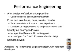 Performance	
  Engineering	
  
•  Aim: best price/performance possible
–  Can be endless: continual improvement
•  Fixes can take hours, days, weeks, months
–  Time to read docs & source code, experiment
–  Can take on large projects no single team would staff
•  Usually no prior "good" state
–  No spot the difference. No starting point.
–  Is now "good" or "bad"? Experience/instinct helps
•  Solo/team work
At Netflix: The Performance Engineering team, with help from
developers +3
 
