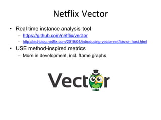NeSlix	
  Vector	
  
•  Real time instance analysis tool
–  https://github.com/netflix/vector
–  http://techblog.netflix.com/2015/04/introducing-vector-netflixs-on-host.html
•  USE method-inspired metrics
–  More in development, incl. flame graphs
 