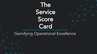 Gamifying Operational Excellence
The
Service
Score
Card
 