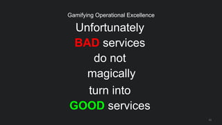 Unfortunately
BAD services
do not
magically
turn into
GOOD services
23
Gamifying Operational Excellence
 