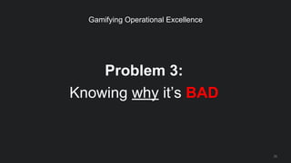 Problem 3:
Knowing why it’s BAD
25
Gamifying Operational Excellence
 