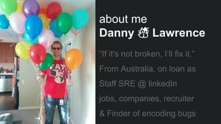 “If it's not broken, I’ll fix it.”
From Australia, on loan as
Staff SRE @ linkedIn
jobs, companies, recruiter
& Finder of encoding bugs
about me
Danny ☃ Lawrence
 