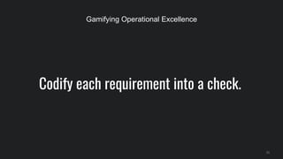 Codify each requirement into a check.
33
Gamifying Operational Excellence
 