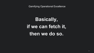 Basically,
if we can fetch it,
then we do so.
44
Gamifying Operational Excellence
 