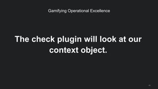 The check plugin will look at our
context object.
46
Gamifying Operational Excellence
 
