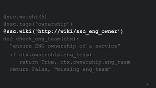 @ssc.weight(5)
@ssc.tags(‘ownership’)
@ssc.wiki(‘http://wiki/ssc_eng_owner’)
def check_eng_team(ctx):
“ensure ENG ownershi...