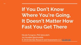 If You Don’t Know
Where You’re Going,
It Doesn’t Matter How
Fast You Get There
Nicole Forsgren, PhD @nicolefv
Jez Humble @jezhumble
© 2018 DevOps Research and Assessments LLC. CC-BY-SA
 