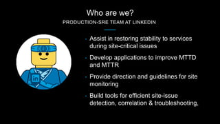 Who are we?
PRODUCTION-SRE TEAM AT LINKEDIN
• Assist in restoring stability to services
during site-critical issues
• Deve...