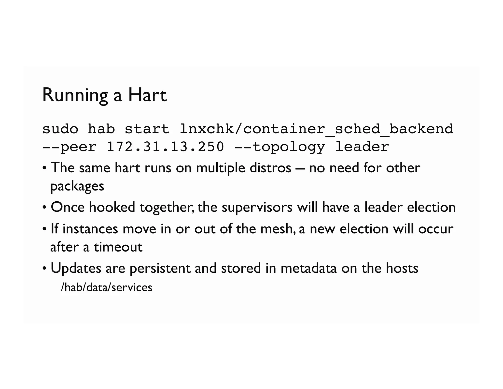 Running a Hart
sudo hab start lnxchk/container_sched_backend
--peer 172.31.13.250 --topology leader
• The same hart runs on multiple distros – no need for other
packages
• Once hooked together, the supervisors will have a leader election
• If instances move in or out of the mesh, a new election will occur
after a timeout
• Updates are persistent and stored in metadata on the hosts
  /hab/data/services
 