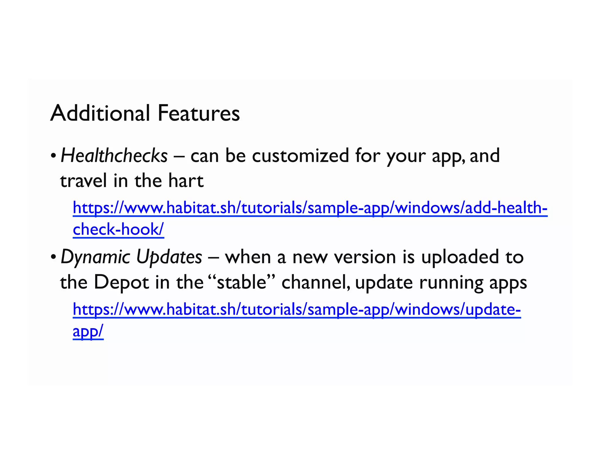 Additional Features
• Healthchecks – can be customized for your app, and
travel in the hart
  https://www.habitat.sh/tutorials/sample-app/windows/add-health-
check-hook/
• Dynamic Updates – when a new version is uploaded to
the Depot in the “stable” channel, update running apps
  https://www.habitat.sh/tutorials/sample-app/windows/update-
app/
 