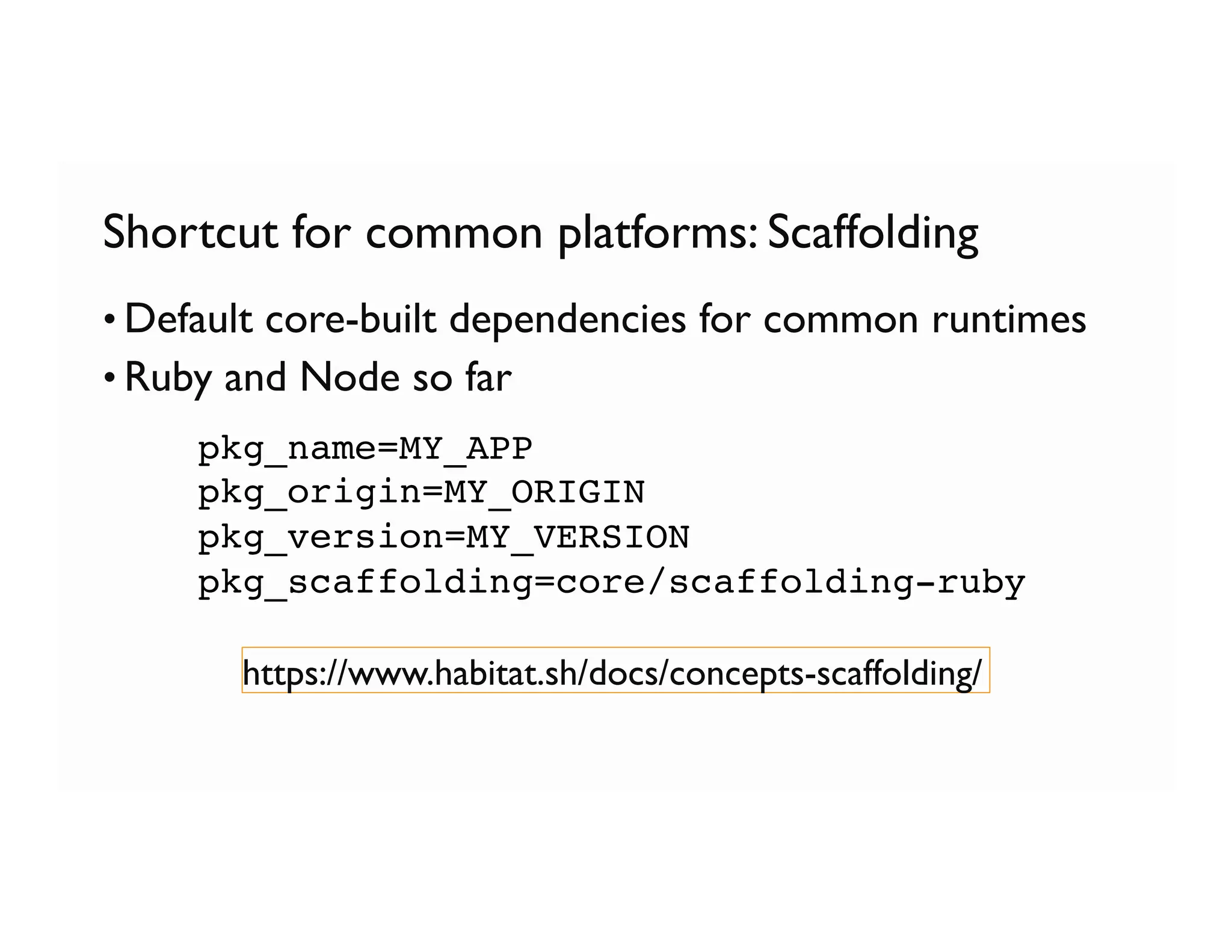 Shortcut for common platforms: Scaffolding
• Default core-built dependencies for common runtimes
• Ruby and Node so far
pkg_name=MY_APP
pkg_origin=MY_ORIGIN
pkg_version=MY_VERSION
pkg_scaffolding=core/scaffolding-ruby
https://www.habitat.sh/docs/concepts-scaffolding/
 
