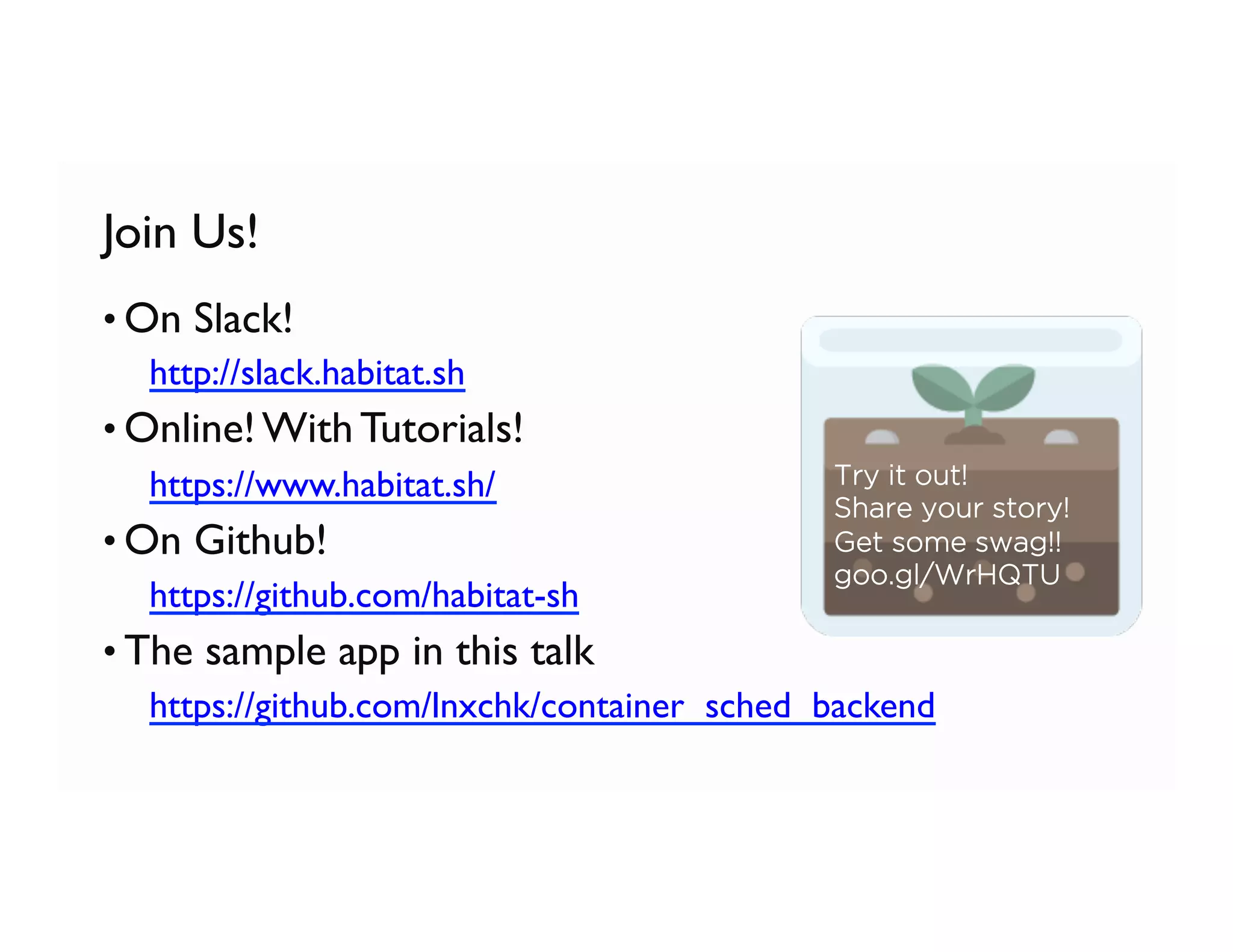 Join Us!
• On Slack!
  http://slack.habitat.sh
• Online! With Tutorials!
  https://www.habitat.sh/
• On Github!
  https://github.com/habitat-sh
• The sample app in this talk
  https://github.com/lnxchk/container_sched_backend
Try it out!
Share your story!
Get some swag!!
goo.gl/WrHQTU
 