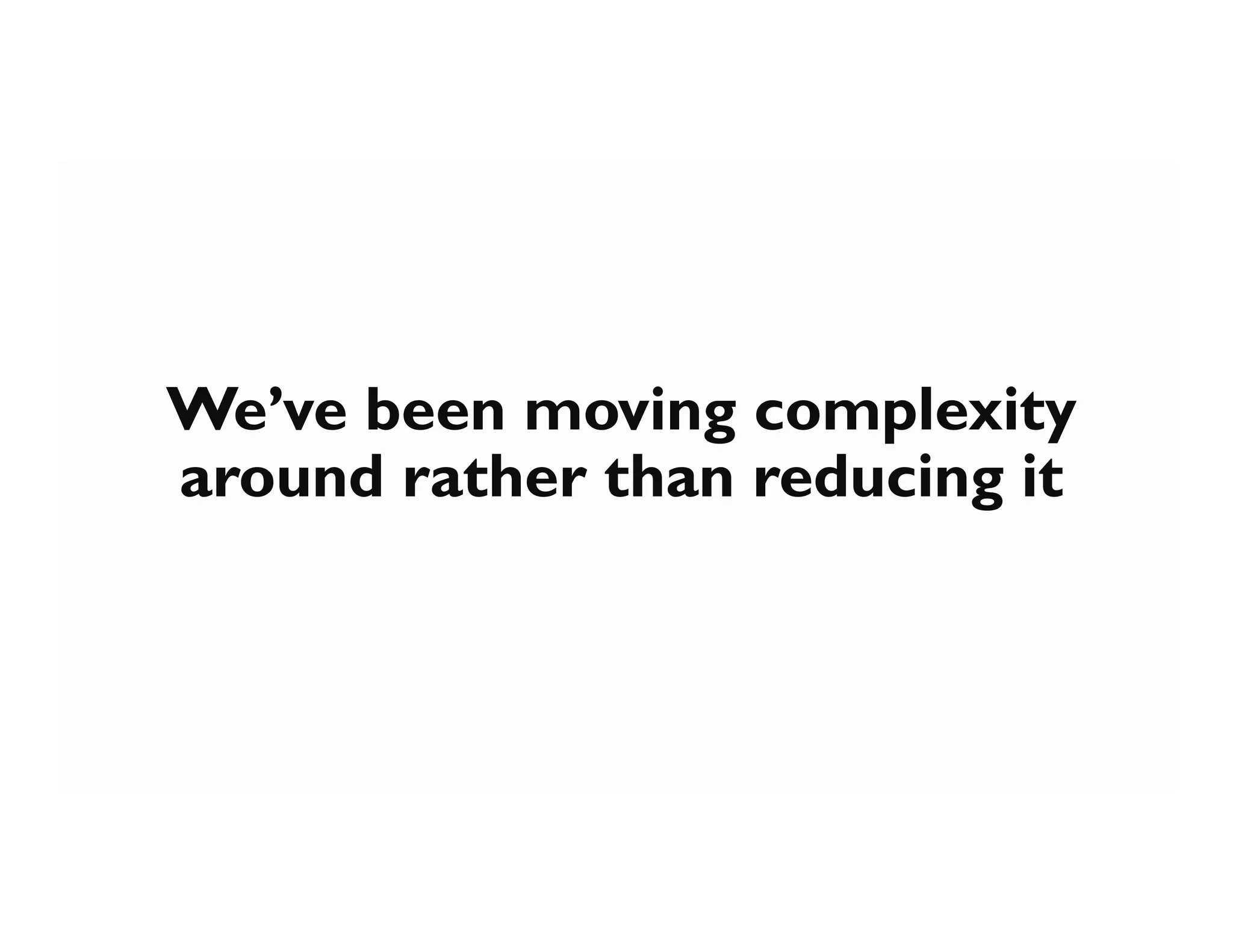 We’ve been moving complexity
around rather than reducing it
 