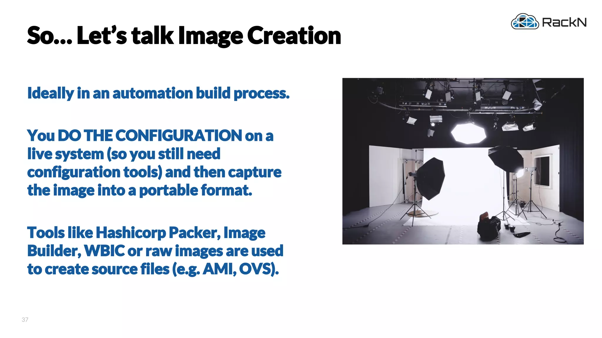 37
So… Let’s talk Image Creation
Ideally in an automation build process.
You DO THE CONFIGURATION on a
live system (so you still need
configuration tools) and then capture
the image into a portable format.
Tools like Hashicorp Packer, Image
Builder, WBIC or raw images are used
to create source files (e.g. AMI, OVS).
 
