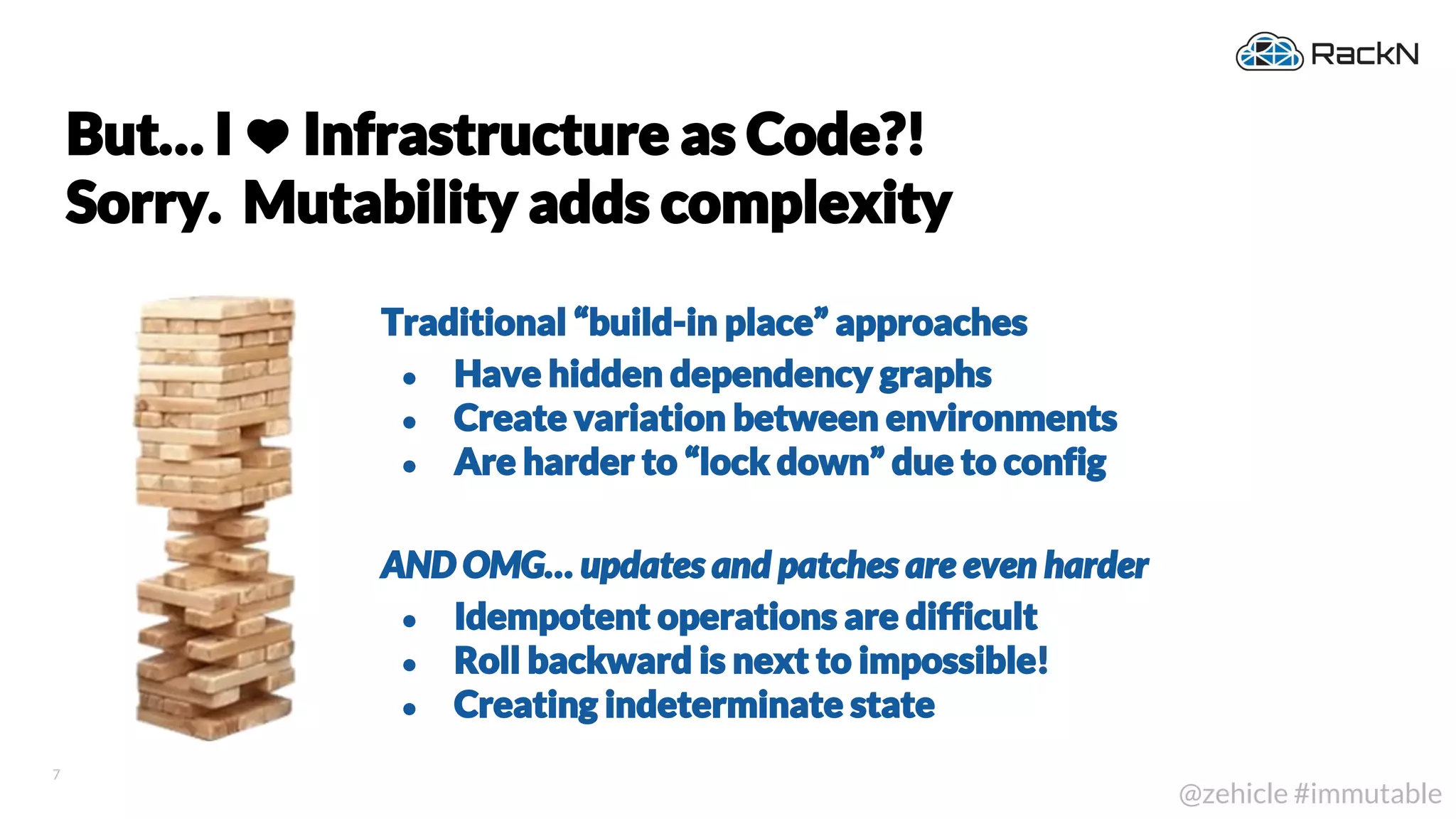 7
@zehicle #immutable
But… I Infrastructure as Code?!
Sorry. Mutability adds complexity
Traditional “build-in place” approaches
● Have hidden dependency graphs
● Create variation between environments
● Are harder to “lock down” due to config
AND OMG… updates and patches are even harder
● Idempotent operations are difficult
● Roll backward is next to impossible!
● Creating indeterminate state
 