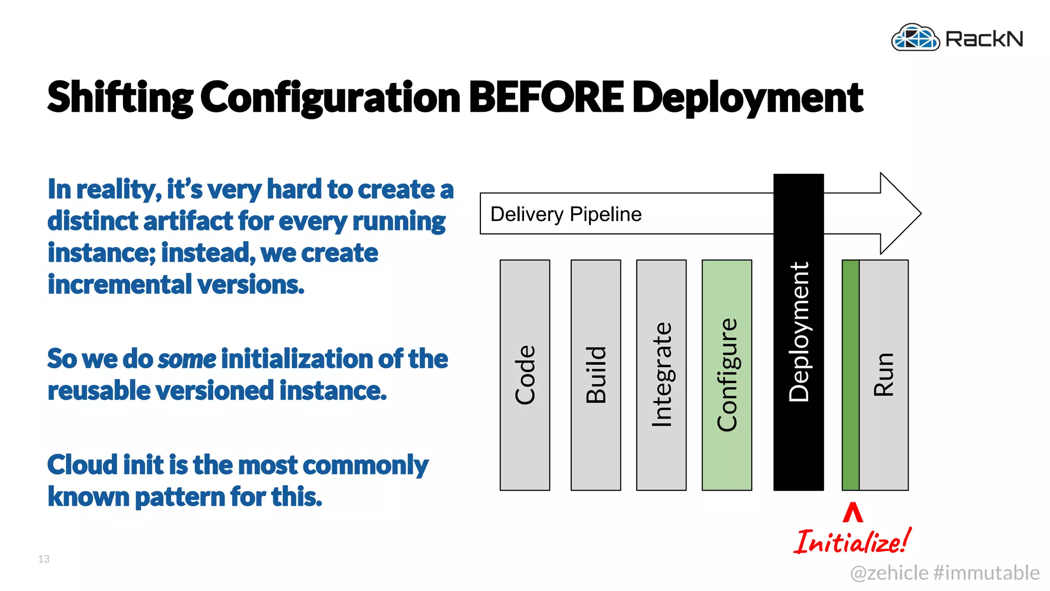 13
@zehicle #immutable
Shifting Configuration BEFORE Deployment
In reality, it’s very hard to create a
distinct artifact for every running
instance; instead, we create
incremental versions.
So we do some initialization of the
reusable versioned instance.
Cloud init is the most commonly
known pattern for this.
Delivery Pipeline
Deployment
Code
Build
Integrate
Run
Configure
Ini iz !
V
 