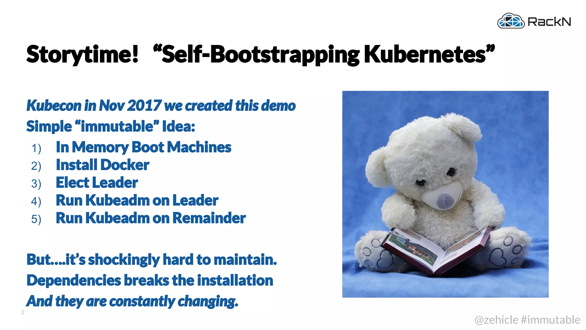 3
@zehicle #immutable
Storytime! “Self-Bootstrapping Kubernetes”
Kubecon in Nov 2017 we created this demo
Simple “immutable” Idea:
1) In Memory Boot Machines
2) Install Docker
3) Elect Leader
4) Run Kubeadm on Leader
5) Run Kubeadm on Remainder
But….it’s shockingly hard to maintain.
Dependencies breaks the installation
And they are constantly changing.
 